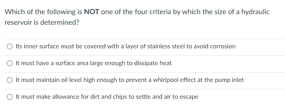 Which of the following is NOT one of the four criteria by which the size of a hydraulic
reservoir is determined?
O Its inner surface must be covered with a layer of stainless steel to avoid corrosion
It must have a surface area large enough to dissipate heat
It must maintain oil level high enough to prevent a whirlpool effect at the pump inlet
It must make allowance for dirt and chips to settle and air to escape