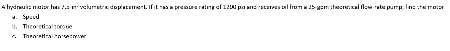 A hydraulic motor has 7.5-in³ volumetric displacement. If it has a pressure rating of 1200 psi and receives oil from a 25-gpm theoretical flow-rate pump, find the motor
a. Speed
b. Theoretical torque
C. Theoretical horsepower