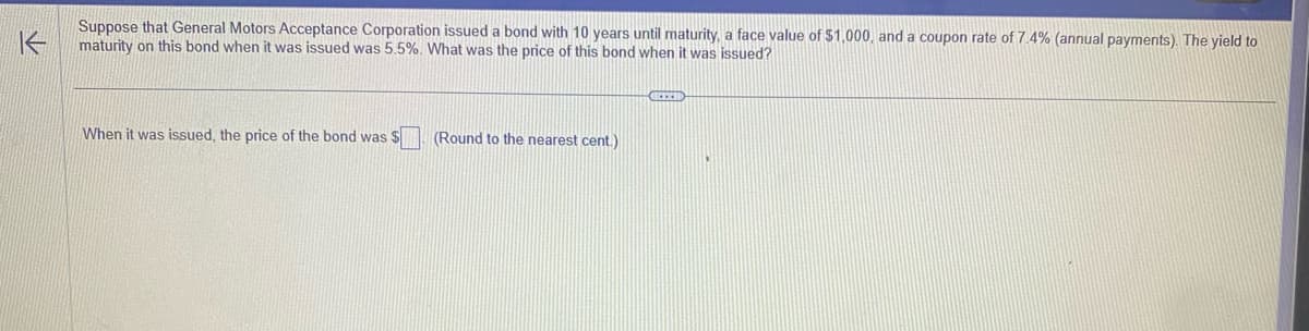 K
Suppose that General Motors Acceptance Corporation issued a bond with 10 years until maturity, a face value of $1,000, and a coupon rate of 7.4% (annual payments). The yield to
maturity on this bond when it was issued was 5.5%. What was the price of this bond when it was issued?
When it was issued, the price of the bond was $
(Round to the nearest cent.)