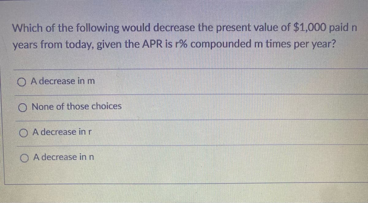 Which of the following would decrease the present value of $1,000 paid n
years from today, given the APR is r% compounded m times per year?
O A decrease in m
O None of those choices
OA decrease in r
O A decrease in n