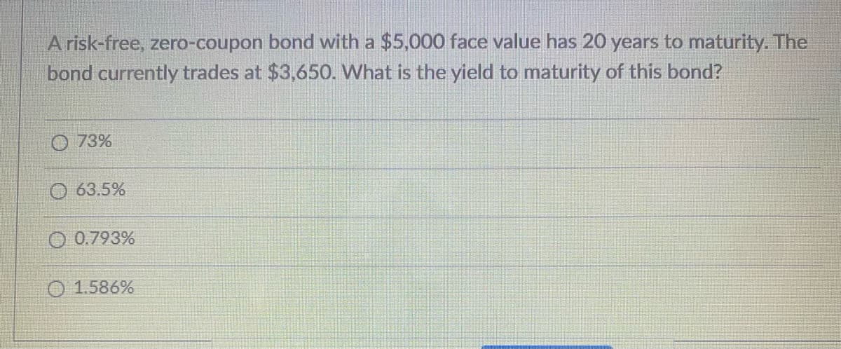 A risk-free, zero-coupon bond with a $5,000 face value has 20 years to maturity. The
bond currently trades at $3,650. What is the yield to maturity of this bond?
73%
63.5%
0.793%
1.586%