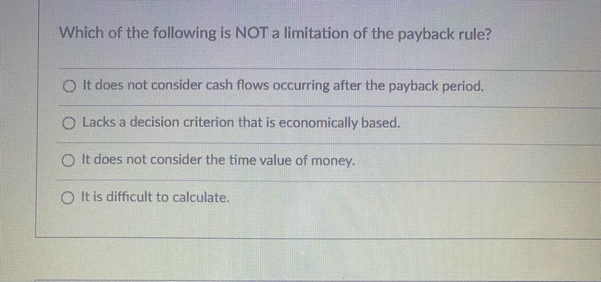 Which of the following is NOT a limitation of the payback rule?
It does not consider cash flows occurring after the payback period.
Lacks a decision criterion that is economically based.
O It does not consider the time value of money.
It is difficult to calculate.