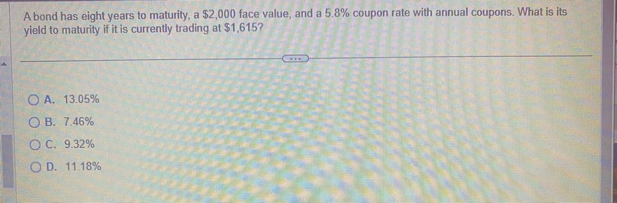 A bond has eight years to maturity, a $2,000 face value, and a 5.8% coupon rate with annual coupons. What is its
yield to maturity if it is currently trading at $1,615?
A. 13.05%
OB. 7.46%
OC. 9.32%
OD. 11.18%
.....