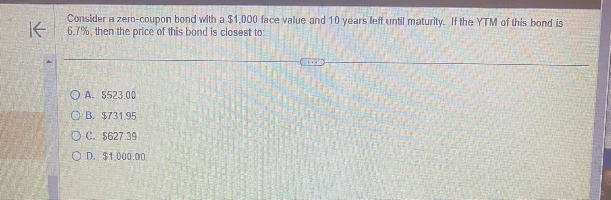 K
Consider a zero-coupon bond with a $1,000 face value and 10 years left until maturity. If the YTM of this bond is
6.7%, then the price of this bond is closest to:
A. $523.00
OB. $731.95
OC. $627.39
OD. $1,000.00