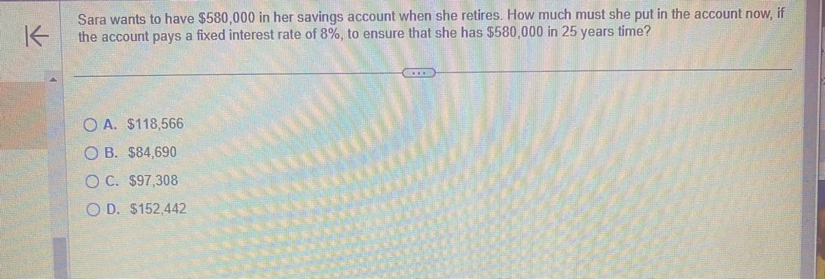 K
Sara wants to have $580,000 in her savings account when she retires. How much must she put in the account now, if
the account pays a fixed interest rate of 8%, to ensure that she has $580,000 in 25 years time?
OA. $118,566
OB. $84,690
OC. $97,308
OD. $152,442
....