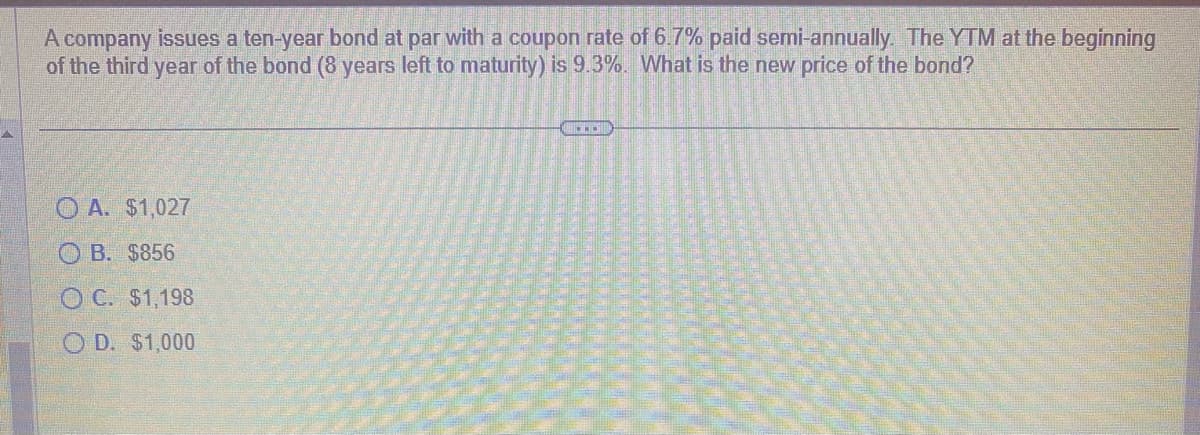 A company issues a ten-year bond at par with a coupon rate of 6.7% paid semi-annually. The YTM at the beginning
of the third year of the bond (8 years left to maturity) is 9.3%. What is the new price of the bond?
A. $1,027
OB. $856
OC. $1,198
OD. $1,000
...