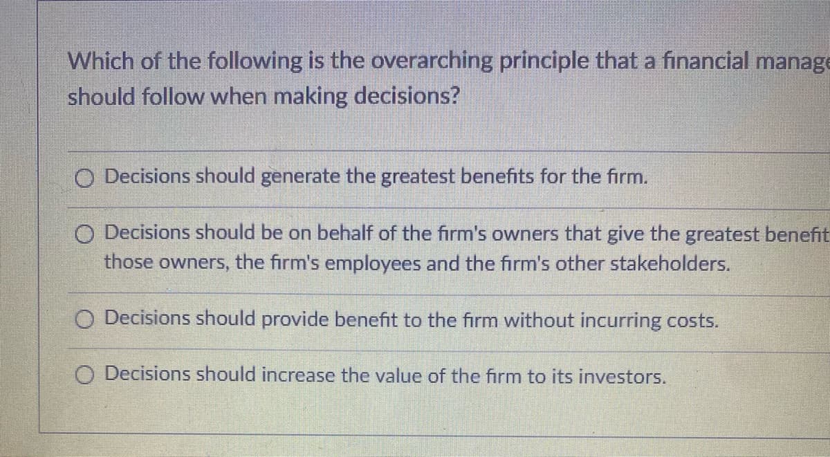 Which of the following is the overarching principle that a financial manage
should follow when making decisions?
O Decisions should generate the greatest benefits for the firm.
O Decisions should be on behalf of the firm's owners that give the greatest benefit
those owners, the firm's employees and the firm's other stakeholders.
O Decisions should provid benefit to the firm without incurring costs.
O Decisions should increase the value of the firm to its investors.