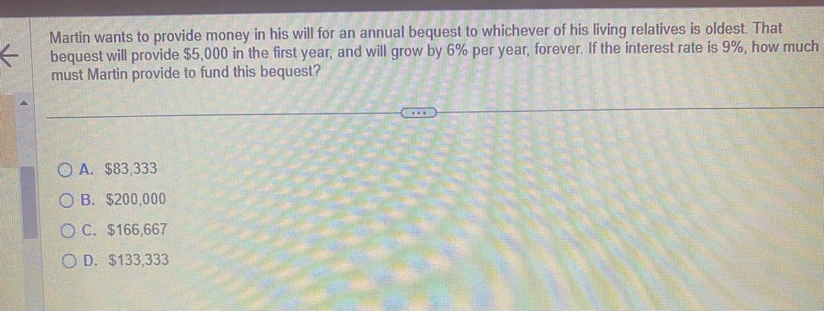 ←
Martin wants to provide money in his will for an annual bequest to whichever of his living relatives is oldest. That
bequest will provide $5,000 in the first year, and will grow by 6% per year, forever. If the interest rate is 9%, how much
must Martin provide to fund this bequest?
A. $83,333
OB. $200,000
OC. $166,667
OD. $133,333
€.