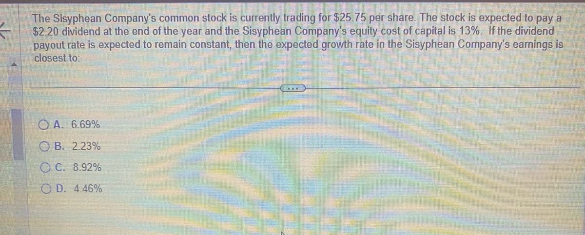 3
The Sisyphean Company's common stock is currently trading for $25.75 per share. The stock is expected to pay a
$2.20 dividend at the end of the year and the Sisyphean Company's equity cost of capital is 13%. If the dividend
payout rate is expected to remain constant, then the expected growth rate in the Sisyphean Company's earnings is
closest to:
OA. 6.69%
B. 2.23%
C. 8.92%
OD. 4.46%
***