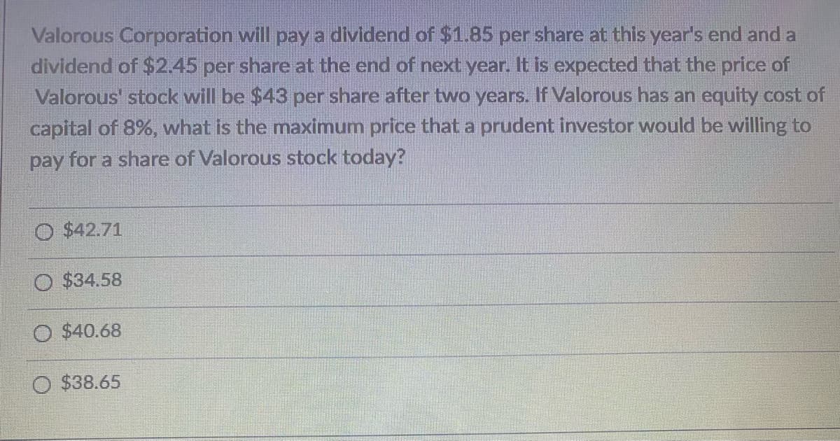 Valorous Corporation will pay a dividend of $1.85 per share at this year's end and a
dividend of $2.45 per share at the end of next year. It is expected that the price of
Valorous' stock will be $43 per share after two years. If Valorous has an equity cost of
capital of 8%, what is the maximum price that a prudent investor would be willing to
pay for a share of Valorous stock today?
$42.71
O $34.58
$40.68
O $38.65