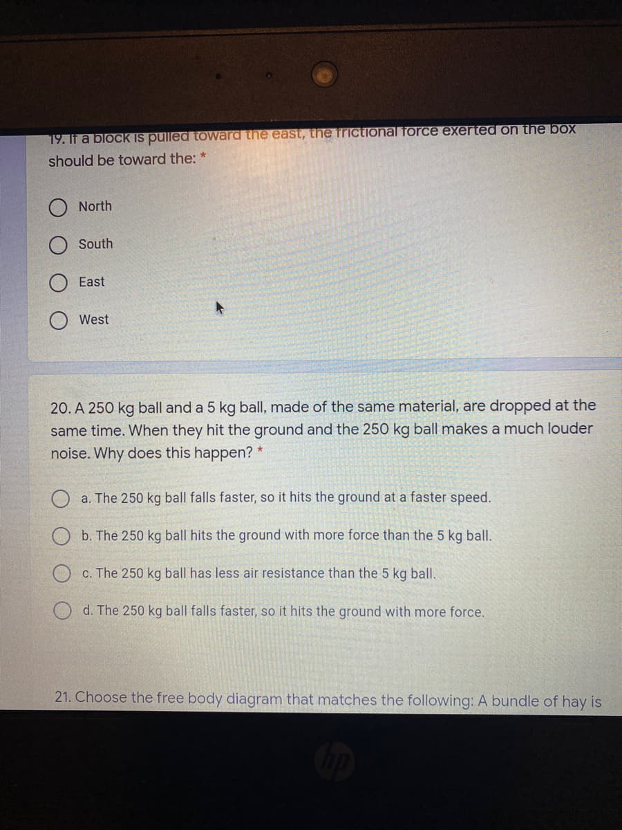 19. If a block is pulled toward the east, the frictional force exerted on the box
should be toward the: *
North
South
East
West
20. A 250 kg ball and a 5 kg ball, made of the same material, are dropped at the
same time. When they hit the ground and the 250 kg ball makes a much louder
noise. Why does this happen?
O a. The 250 kg ball falls faster, so it hits the ground at a faster speed.
b. The 250 kg ball hits the ground with more force than the 5 kg ball.
c. The 250 kg ball has less air resistance than the 5 kg ball.
O d. The 250 kg ball falls faster, so it hits the ground with more force.
21. Choose the free body diagram that matches the following: A bundle of hay is
