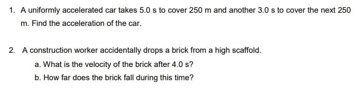 1. A uniformly accelerated car takes 5.0 s to cover 250 m and another 3.0 s to cover the next 250
m. Find the acceleration of the car.
2. A construction worker accidentally drops a brick from a high scaffold.
a. What is the velocity of the brick after 4.0 s?
b. How far does the brick fall during this time?
