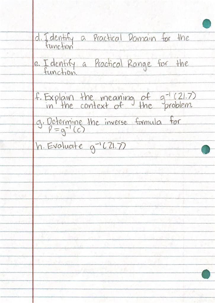 d. fdentify a Practical Domain for the
Function
e. Identify a Prachical Range for the.
function.
f. Explain the meaning of g (21.7)
in' the context of
the problem.
g.betermine the inverse formula for
h. Evaluate a (21.72
