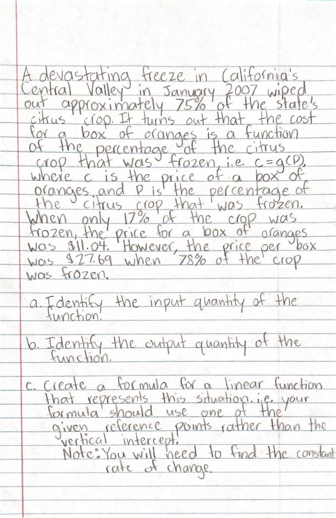 A devastating freeze in California's
Central Valley in Januory 7007 wiped
out approximately 75%'of the state's
çitrus rop. It turns out that, the cost
for
box of oranges is a function
çrop that wasu frozen, i.e. c=g(D).
where c is the price of a box of,
Olanges. and P is the percentage of
the
Citrus crop that'was frozen.
when only 17% of the crop was
frozen, the' price for a box of oranges
was sil.04. 'However, the price per "box
was 927.69 when 78% of the' crop
was frozen.
a Fdentify the input quantity of the.
function!
b. Identify the cutput quanhity of the
function.
c. Create
that represents this situation.ie your
formula' should use
given reference points rather Hhan the
vertical intercept.!
Note: You will heed to find Hhe constant
sale of change.
formula for a linear function
one of the
