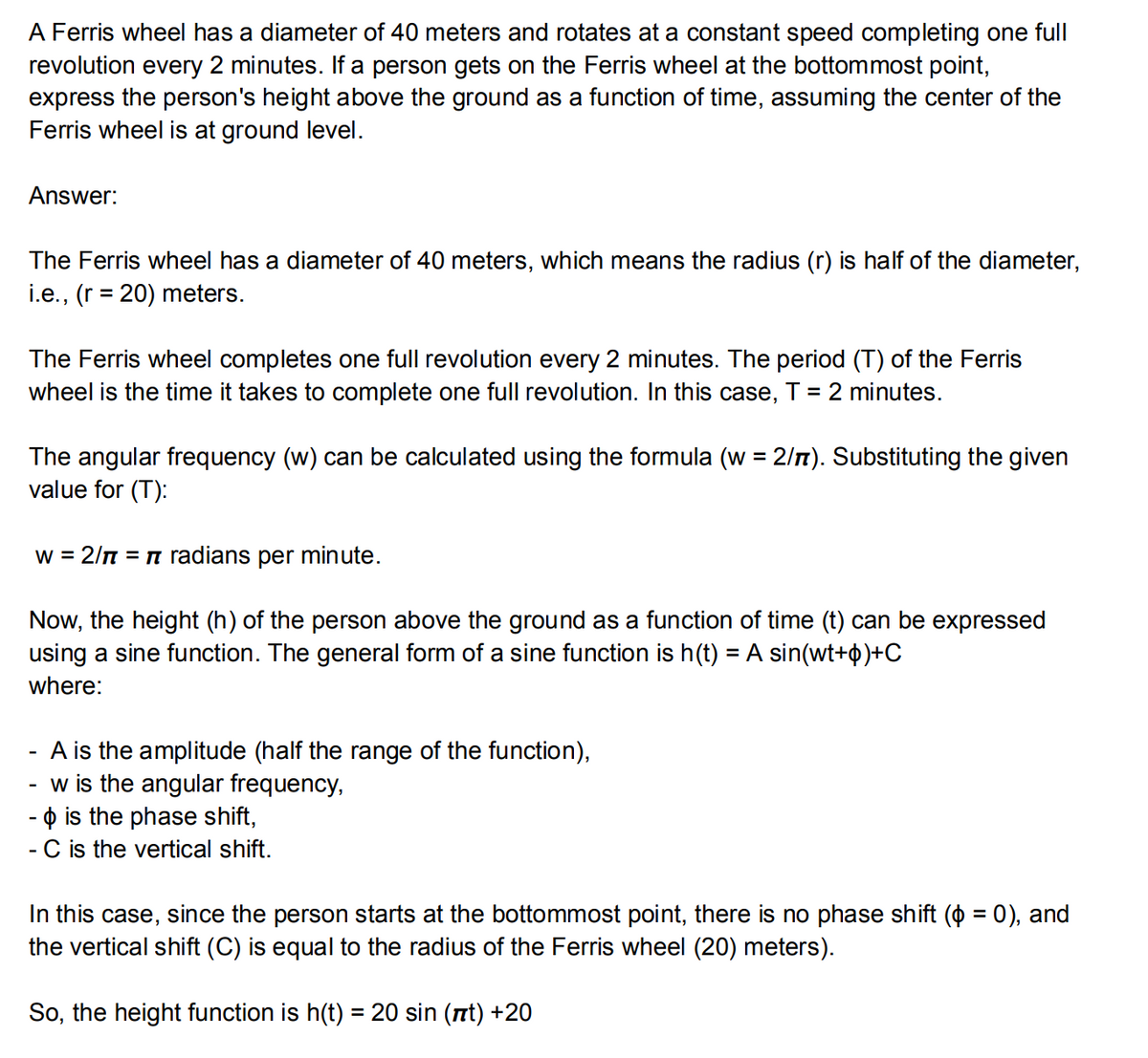 A Ferris wheel has a diameter of 40 meters and rotates at a constant speed completing one full
revolution every 2 minutes. If a person gets on the Ferris wheel at the bottommost point,
express the person's height above the ground as a function of time, assuming the center of the
Ferris wheel is at ground level.
Answer:
The Ferris wheel has a diameter of 40 meters, which means the radius (r) is half of the diameter,
i.e., (r = 20) meters.
The Ferris wheel completes one full revolution every 2 minutes. The period (T) of the Ferris
wheel is the time it takes to complete one full revolution. In this case, T = 2 minutes.
The angular frequency (w) can be calculated using the formula (w = 2/7). Substituting the given
value for (T):
w = 2/π = π radians per minute.
Now, the height (h) of the person above the ground as a function of time (t) can be expressed
using a sine function. The general form of a sine function is h(t) = A sin(wt+)+C
where:
A is the amplitude (half the range of the function),
w is the angular frequency,
- is the phase shift,
- C is the vertical shift.
In this case, since the person starts at the bottommost point, there is no phase shift (p = 0), and
the vertical shift (C) is equal to the radius of the Ferris wheel (20) meters).
So, the height function is h(t) = 20 sin (nt) +20