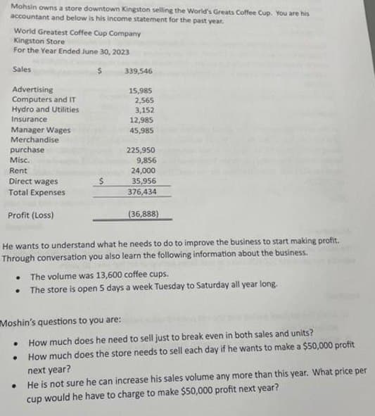 Mohsin owns a store downtown Kingston selling the World's Greats Coffee Cup. You are his
accountant and below is his income statement for the past year.
World Greatest Coffee Cup Company
Kingston Store
For the Year Ended June 30, 2023
Sales:
Advertising
Computers and IT
Hydro and Utilities
Insurance
Manager Wages
Merchandise
purchase
Misc.
Rent
Direct wages
Total Expenses
Profit (Loss)
$
Moshin's questions to you are:
.
339,546
●
15,985
2,565
3,152
12,985
45,985
He wants to understand what he needs to do to improve the business to start making profit.
Through conversation you also learn the following information about the business.
225,950
9,856
24,000
35,956
376,434
• The volume was 13,600 coffee cups.
• The store is open 5 days a week Tuesday to Saturday all year long.
(36,888)
How much does he need to sell just to break even in both sales and units?
How much does the store needs to sell each day if he wants to make a $50,000 profit
next year?
He is not sure he can increase his sales volume any more than this year. What price per
cup would he have to charge to make $50,000 profit next year?