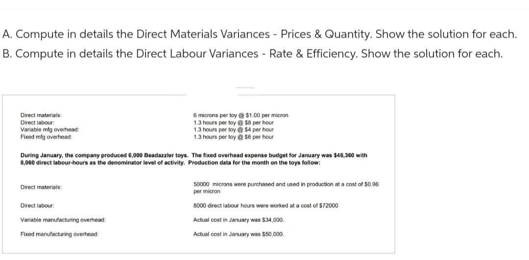 A. Compute in details the Direct Materials Variances - Prices & Quantity. Show the solution for each.
B. Compute in details the Direct Labour Variances - Rate & Efficiency. Show the solution for each.
Direct materials:
Direct labour:
Variable mfg overhead:
Fixed mfg overhead:
During January, the company produced 6,000 Beadazzler toys. The fixed overhead expense budget for January was $48,360 with
8,060 direct labour-hours as the denominator level of activity. Production data for the month on the toys follow:
Direct materials:
Direct labour:
6 microns per toy @ $1.00 per micron
1.3 hours per toy @ $8 per hour
1.3 hours per toy @$4 per hour
1.3 hours per toy @ $6 per hour
Variable manufacturing overhead:
Fixed manufacturing overhead:
50000 microns were purchased and used in production at a cost of $0.96
per micron
8000 direct labour hours were worked at a cost of $72000
Actual cost in January was $34,000.
Actual cost in January was $50,000.