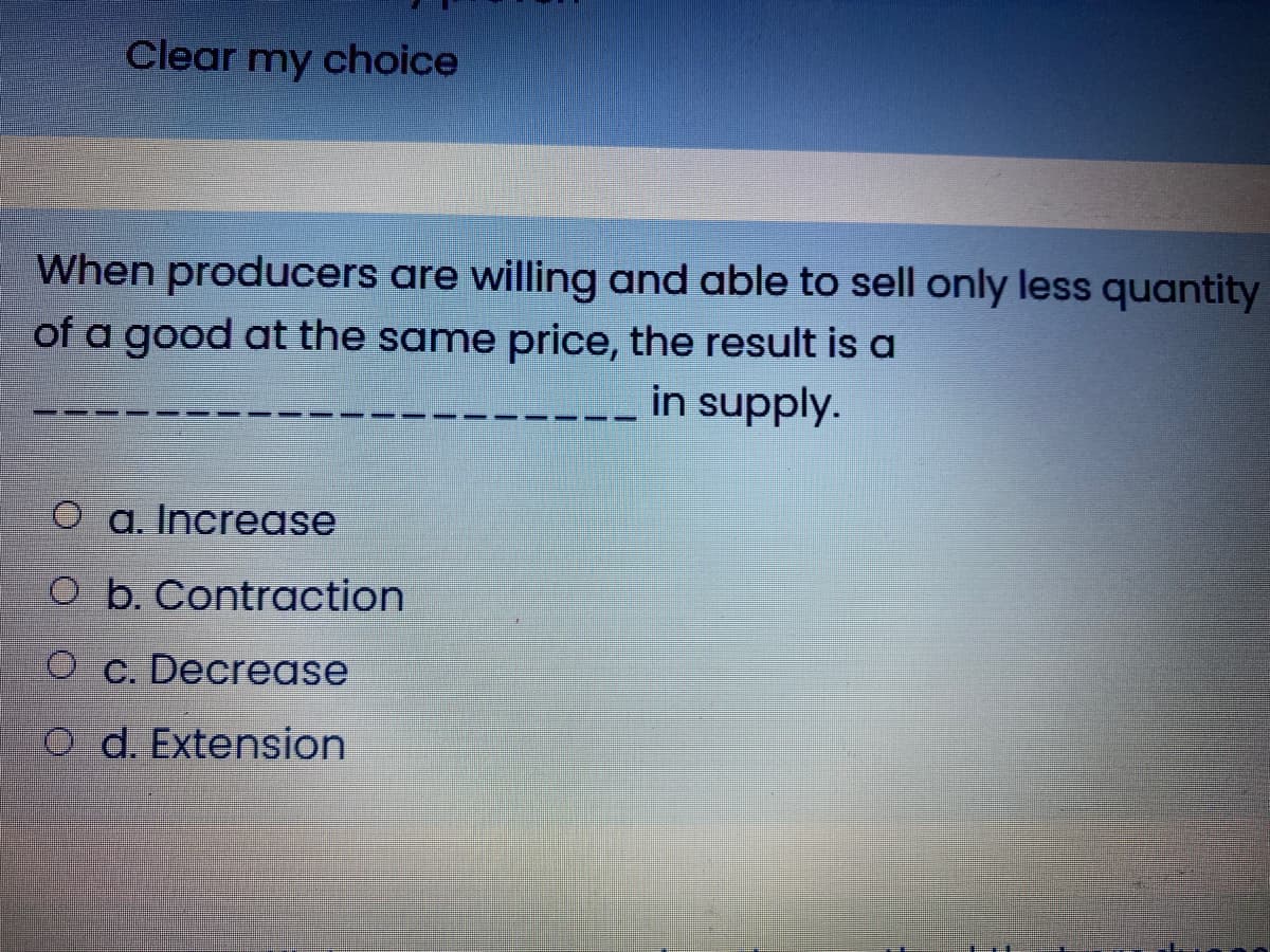 Clear my choice
When producers are willing and able to sell only less quantity
of a good at the same price, the result is a
in supply.
O a. Increase
O b. Contraction
O c. Decrease
O d. Extension
