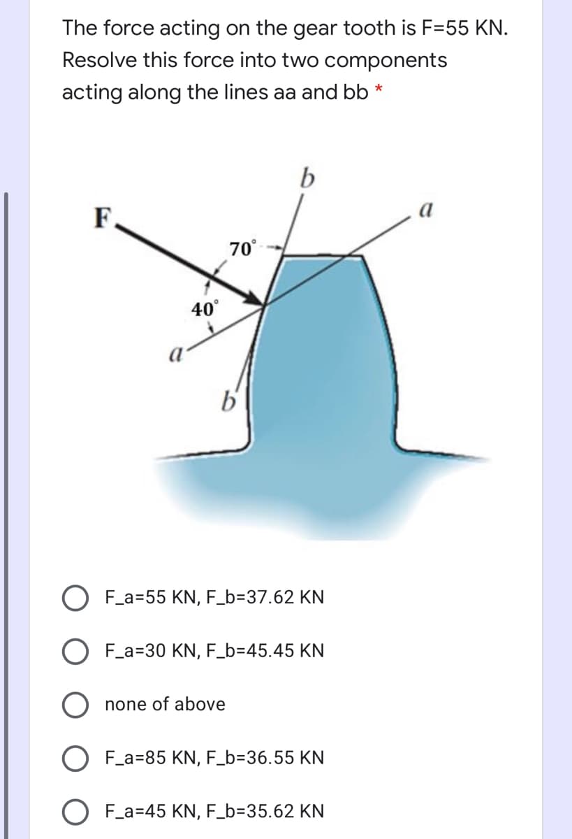 The force acting on the gear tooth is F=55 KN.
Resolve this force into two components
acting along the lines aa and bb *
b
F.
70°
40°
b'
O F_a=55 KN, F_b=37.62 KN
O F_a=30 KN, F_b=45.45 KN
none of above
O F_a=85 KN, F_b=36.55 KN
F_a=45 KN, F_b=35.62 KN
