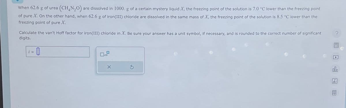 (CH_N,O) are dissolved in 1000. g of a certain mystery liquid X, the freezing point of the solution is 7.0 °C lower than the freezing point
of pure X. On the other hand, when 62.6 g of iron (III) chloride are dissolved in the same mass of X, the freezing point of the solution is 8.5 °C lower than the
freezing point of pure X.
When 62.6 g
Calculate the van't Hoff factor for iron (III) chloride in X. Be sure your answer has a unit symbol, if necessary, and is rounded to the correct number of significant
digits.
- 0
of urea
i =
X
ola
Ar
BA