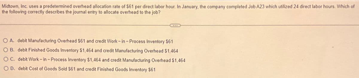 Midtown, Inc. uses a predetermined overhead allocation rate of $61 per direct labor hour. In January, the company completed Job A23 which utilized 24 direct labor hours. Which of
the following correctly describes the journal entry to allocate overhead to the job?
O A. debit Manufacturing Overhead $61 and credit Work - in - Process Inventory $61
O B. debit Finished Goods Inventory $1,464 and credit Manufacturing Overhead $1,464
OC. debit Work - in - Process Inventory $1,464 and credit Manufacturing Overhead $1,464
O D. debit Cost of Goods Sold $61 and credit Finished Goods Inventory $61