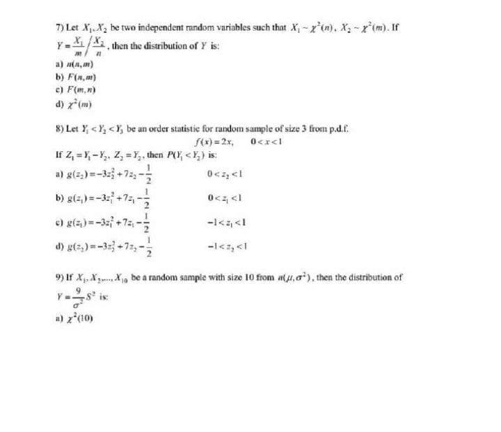 7) Let X,. X, be two independent random variables such that X, - x'(n), X2 - x*(m). If
Y-X/X, then the distribution of Y is:
a) n(a, m)
b) F(n, m)
c) F(m,n)
d) z*(m)
8) Let Y, <Y, <Y, be an order statistic for random sample of size 3 from p.d.f.
S(x) = 2r, 0<r<l
If Z, = Y, - Y,, Z, = Y,, then P(Y, <Y,) is:
a) g(z,) =-32 +72,-
0<z, <l
1> z>0
-1<z, <1
b) g(z,) =-32 +7z, -;
e) g(4) =-3 +75, -
d) g(z,) =-32 +72, -
-l<z, <1
9) If X.X3 X, be a random sample with size 10 from a(u,a), then the distribution of
a) z*(10)
