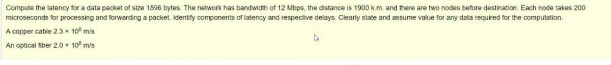 Compute the latency for a data packet of size 1596 bytes. The network has bandwidth of 12 Mbps, the distance is 1900 k.m. and there are two nodes before destination. Each node takes 200
microseconds for processing and forwarding a packet. Identify components of latency and respective delays. Clearly state and assume value for any data required for the computation.
A copper cable 2,3 x 10 m/s
An optical fiber 2.0 x 10 m/s
