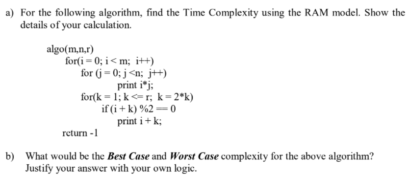 a) For the following algorithm, find the Time Complexity using the RAM model. Show the
details of your calculation.
algo(m,n,r)
for(i= 0; i< m; i++)
for (j= 0; j<n; j+)
print i*j;
for(k = 1; k <= r; k=2*k)
if (i+ k) %2 = 0
print i+ k;
return -1
b)
What would be the Best Case and Worst Case complexity for the above algorithm?
Justify your answer with your own logic.
