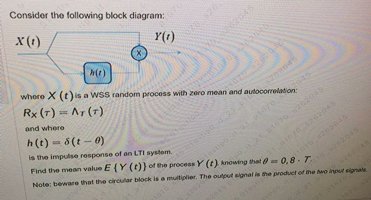 Consider the following block diagram:
X(1)
Y(t)
where X (t) is a WSS random process with zero mean and autocorrelation:
h(t)
045
Rx (T) = AT (T)
and where
h(t) = 8(t – 0)
is the impulse response of an LTI system.
045
Find the mean value E { Y (t)} of the process Y (t). knowing that = 0,8. T
Note: beware that the circular block is a multiplier. The output signal is the product of the two input signals.
121 10703202045
401070 262045
p1070
26203
t070 s262045
72045 01
1170 202045
08262045
120
P1070
1070
010
Upo
