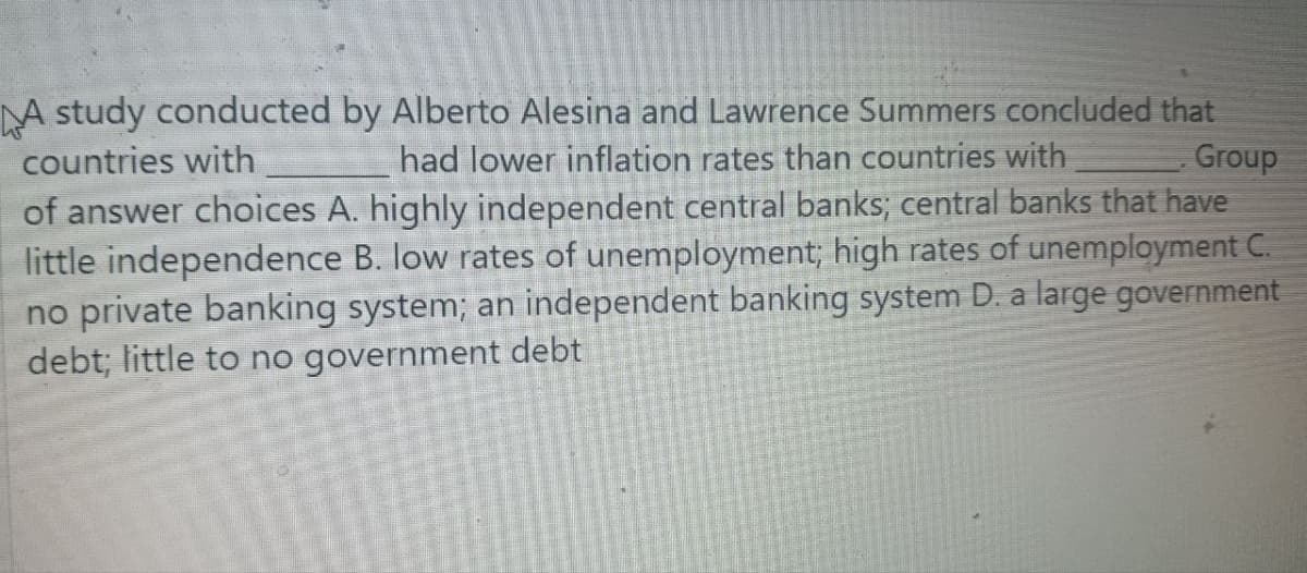 A study conducted by Alberto Alesina and Lawrence Summers concluded that
countries with
had lower inflation rates than countries with
Group
of answer choices A. highly independent central banks; central banks that have
little independence B. low rates of unemployment; high rates of unemployment C.
no private banking system; an independent banking system D. a large government
debt; little to no government debt