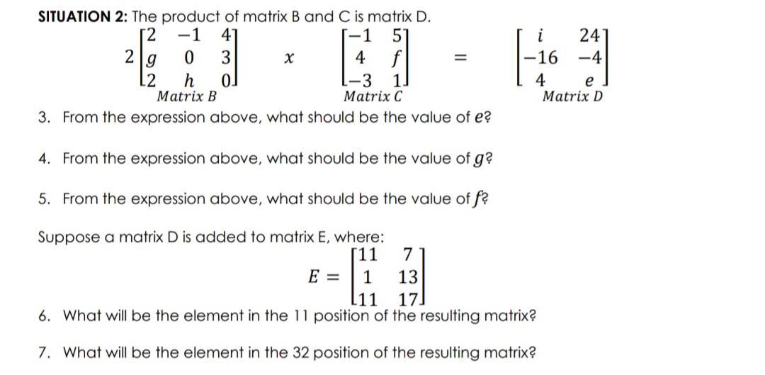 SITUATION 2: The product of matrix B and C is matrix D.
4
[2
-1
24
16
-1
2
f
1.
3
-4
g
12
h
Matrix B
4
e
Matrix D
Matrix C
3. From the expression above, what should be the value of e?
4. From the expression above, what should be the value of g?
5. From the expression above, what should be the value of f?
Suppose a matrix D is added to matrix E, where:
[11
7
E =
1
13
[11
17.
6. What will be the element in the 11 position of the resulting matrix?
7. What will be the element in the 32 position of the resulting matrix?
