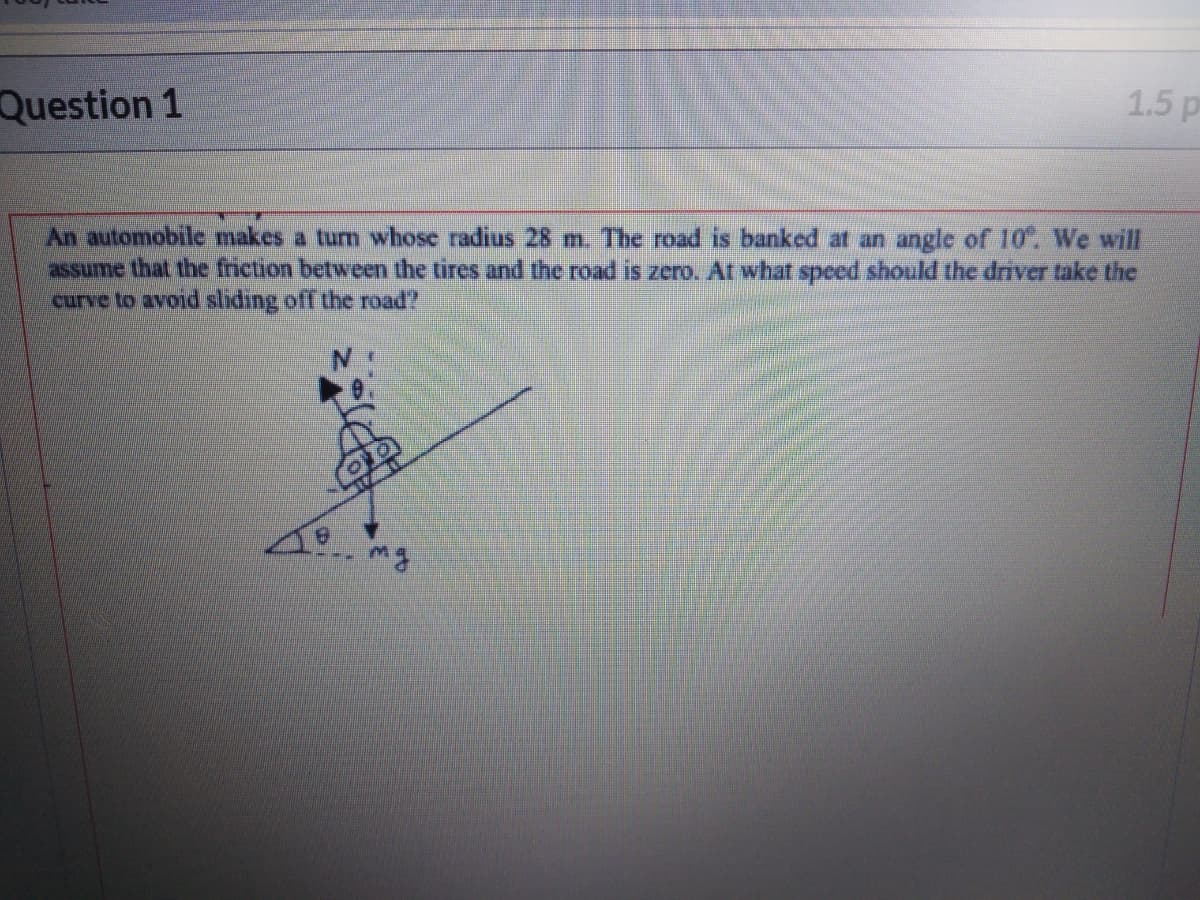 Question 1
1.5 p
An automobile makes a turn whose radius 28 m. The road is banked at an angle of 10. We will
assume that the friction between the tires and the road is zero. At what speed should the driver take the
curve to avoid sliding off the road?
