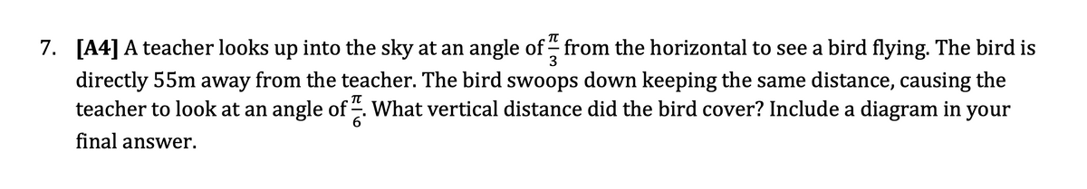 7.
[A4] A teacher looks up into the sky at an angle of from the horizontal to see a bird flying. The bird is
3
directly 55m away from the teacher. The bird swoops down keeping the same distance, causing the
teacher to look at an angle of. What vertical distance did the bird cover? Include a diagram in your
6'
final answer.
