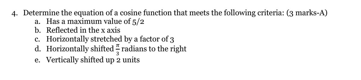 4. Determine the equation of a cosine function that meets the following criteria: (3 marks-A)
a. Has a maximum value of 5/2
b. Reflected in the x axis
c. Horizontally stretched by a factor of 3
d. Horizontally shifted " radians to the right
e. Vertically shifted up 2 units
3
