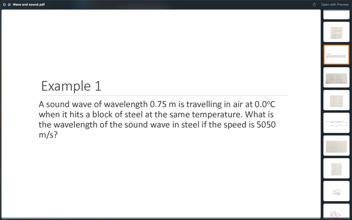 Wave and sound.pdf
Open with Preview
Example 1
Asound wve of wvelenh 5m linginaratC
whensabeck of eelthe same temperture Wht
V-3
33 75
Example 1
A sound wave of wavelength 0.75 m is travelling in air at 0.0°C
when it hits a block of steel at the same temperature. What is
the wavelength of the sound wave in steel if the speed is 5050
m/s?
