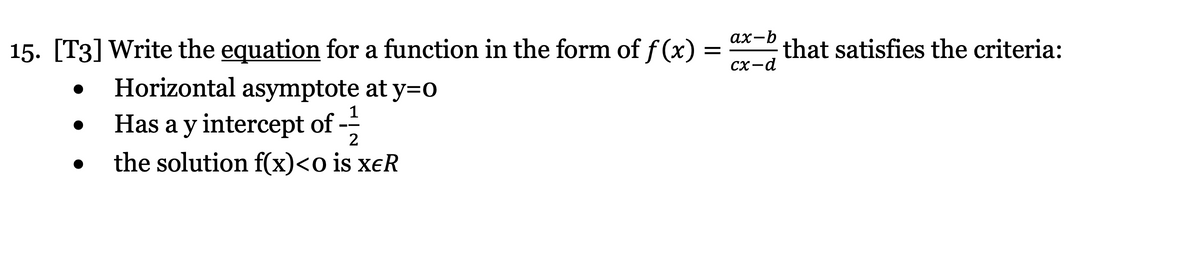 ах-b
15. [T3] Write the equation for a function in the form of f (x)
that satisfies the criteria:
CX-d
Horizontal asymptote at y=0
Has a y intercept of -
the solution f(x)<o is xeR
