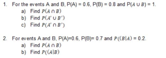 1. For the events A and B, P(A) = 0.6, P(B) = 0.8 and P(A U B) = 1.
a) Find P(A OB)
b) Find P(A' U B')
c) Find P(A' n B')
2. For events A and B, P(A)=0.6, P(B)= 0.7 and P((B|A) = 0.2.
a) Find P(A n B)
b) Find P((A|B)
