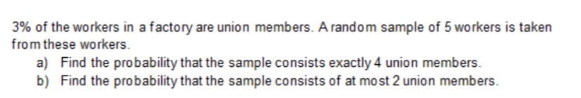 3% of the workers in a factory are union members. A random sample of 5 workers is taken
from these workers.
a) Find the probability that the sample consists exactly 4 union members.
b) Find the probability that the sample consists of at most 2 union members.
