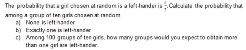 The probability that a girl chosen at random is a left-hander is .Calculate the probability that
among a group of ten girls chosen at random
a) None is left-hander
b) Exactly one is left-hander
c) Among 100 groups of ten girls, how many groups would you expect to obtain more
than one girl are left-hander.
