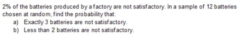 2% of the batteries produced by a factory are not satisfactory. In a sample of 12 batteries
chosen at random, find the probability that:
a) Exactly 3 batteries are not satisfactory.
b) Less than 2 batteries are not satisfactory.
