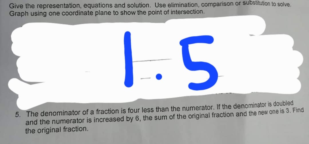 Give the representation, equations and solution. Use elimination, comparison or substitution to solve.
Graph using one coordinate plane to show the point of intersection.
1.5
5. The denominator of a fraction is four less than the numerator. If the denominator is doubled
and the numerator is increased by 6, the sum of the original fraction and the new one is 3. Find
the original fraction.
