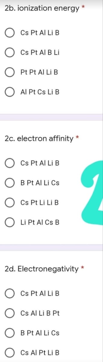 2b. ionization energy
Cs Pt Al Li B
Cs Pt Al B Li
Pt Pt Al Li B
O AI Pt Cs Li B
2c. electron affinity
*
Cs Pt Al Li B
O B Pt Al Li Cs
Cs Pt Li Li B
O Li Pt Al Cs B
2d. Electronegativity *
Cs Pt Al Li B
Cs Al Li B Pt
B Pt Al Li Cs
Cs Al Pt Li B
