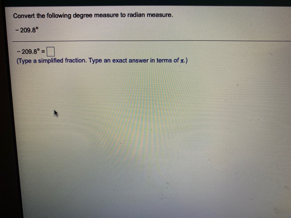 Convert the following degree measure to radian measure.
- 209.8°
- 209.8°:
(Type a simplified fraction. Type an exact answer in terms of .)
