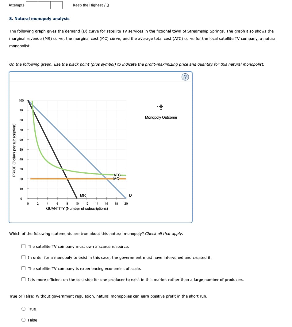 Attempts
8. Natural monopoly analysis
Keep the Highest / 3
The following graph gives the demand (D) curve for satellite TV services in the fictional town of Streamship Springs. The graph also shows the
marginal revenue (MR) curve, the marginal cost (MC) curve, and the average total cost (ATC) curve for the local satellite TV company, a natural
monopolist.
On the following graph, use the black point (plus symbol) to indicate the profit-maximizing price and quantity for this natural monopolist.
PRICE (Dollars per subscription)
100
90
80
70
60
50
40
30
20
10
ATC
MC
MR
0
0
2
4
6 8
10 12
14
16
18
20
QUANTITY (Number of subscriptions)
D
+
Monopoly Outcome
(?)
Which of the following statements are true about this natural monopoly? Check all that apply.
The satellite TV company must own a scarce resource.
In order for a monopoly to exist in this case, the government must have intervened and created it.
The satellite TV company is experiencing economies of scale.
It is more efficient on the cost side for one producer to exist in this market rather than a large number of producers.
True or False: Without government regulation, natural monopolies can earn positive profit in the short run.
True
False