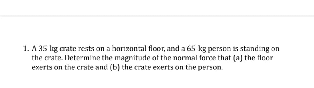 1. A 35-kg crate rests on a horizontal floor, and a 65-kg person is standing on
the crate. Determine the magnitude of the normal force that (a) the floor
exerts on the crate and (b) the crate exerts on the person.
