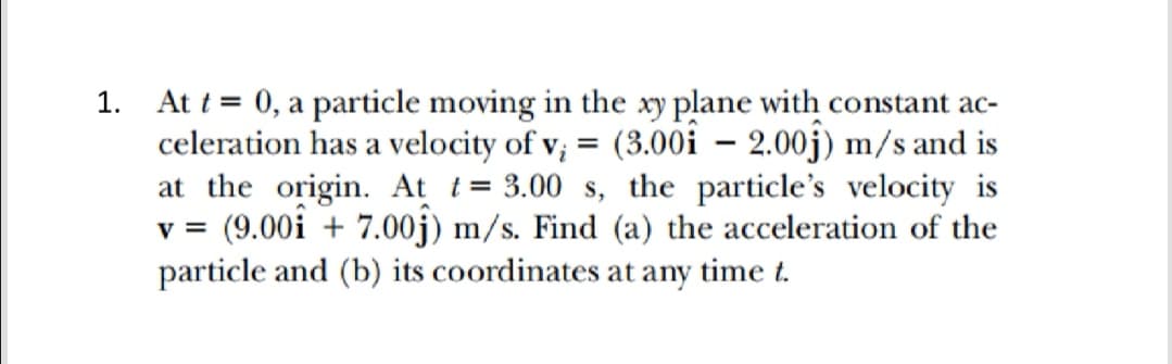 1. At t= 0, a particle moving in the xy plane with constant ac-
celeration has a velocity of v; = (3.00i – 2,00j) m/s and is
at the origin. At t= 3.00 s, the particle's velocity is
v =
= (9.00i + 7.00j) m/s. Find (a) the acceleration of the
particle and (b) its coordinates at any time t.
