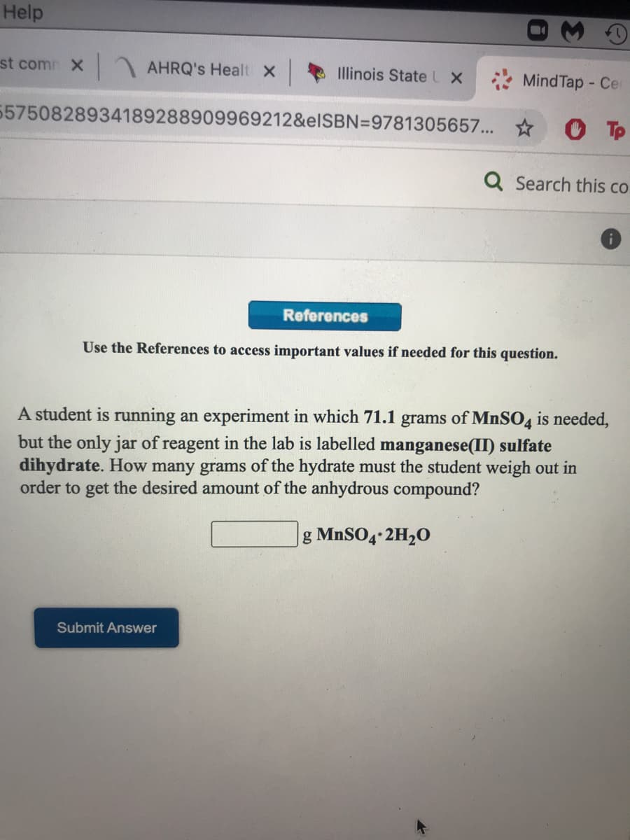 Help
st com X
AHRQ's Healt X
Illinois State LX
MindTap - Ce
55750828934189288909969212&elSBN=9781305657... ☆
Tp
Q Search this co
References
Use the References to access important values if needed for this question.
A student is running an experiment in which 71.1 grams of MnSO4 is needed,
but the only jar of reagent in the lab is labelled manganese(II) sulfate
dihydrate. How many grams of the hydrate must the student weigh out in
order to get the desired amount of the anhydrous compound?
g MNSO4 2H20
Submit Answer
