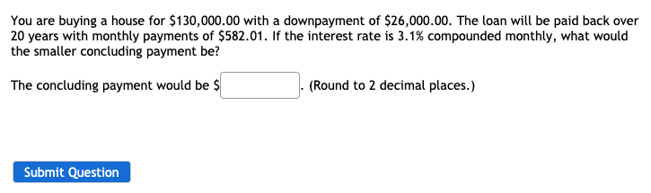 You are buying a house for $130,000.00 with a downpayment of $26,000.00. The loan will be paid back over
20 years with monthly payments of $582.01. If the interest rate is 3.1% compounded monthly, what would
the smaller concluding payment be?
The concluding payment would be $
(Round to 2 decimal places.)
Submit Question
