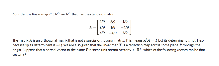 Consider the linear map T : R
R* that has the standard matrix
1/9
8/9
4/9
A =| 8/9 1/9
-4/9
4/9 -4/9 7/9
The matrix A is an orthogonal matrix that is not a special orthogonal matrix. This means A'A = I but its determinant is not 1 (so
necessarily its determinant is –1). We are also glven that the linear map T is a reflection map across some plane P through the
origin. Suppose that a normal vector to the plane P is some unit normal vector v e R.Which of the following vectors can be that
vector v?
