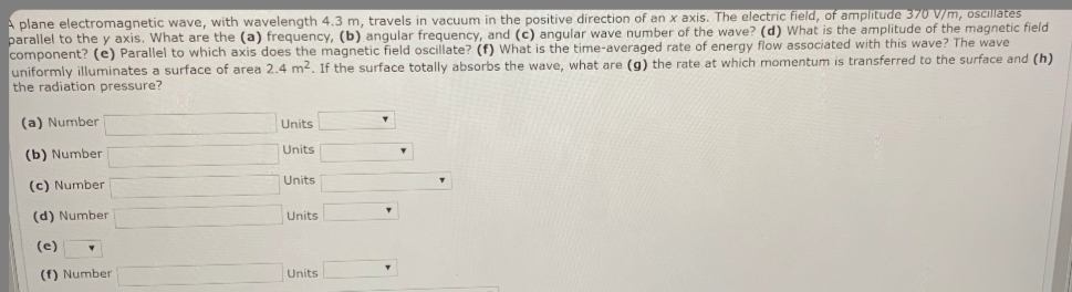 A plane electromagnetic wave, with wavelength 4.3 m, travels in vacuum in the positive direction of an x axis. The electric field, of amplitude 370 V/m, osCillates
parallel to the y axis. What are the (a) frequency, (b) angular frequency, and (c) angular wave number of the wave? (d) What is the amplitude of the magnetic field
component? (e) Parallel to which axis does the magnetic field oscillate? (f) What is the time-averaged rate of energy flow associated with this wave? The wave
uniformly illuminates a surface of area 2.4 m2. If the surface totally absorbs the wave, what are (g) the rate at which momentum is transferred to the surface and (h)
the radiation pressure?
(a) Number
Units
Units
(b) Number
Units
(c) Number
(d) Number
Units
(e)
(f) Number
Units
